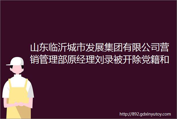 山东临沂城市发展集团有限公司营销管理部原经理刘录被开除党籍和公职
