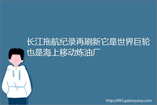 长江拖航纪录再刷新它是世界巨轮也是海上移动炼油厂