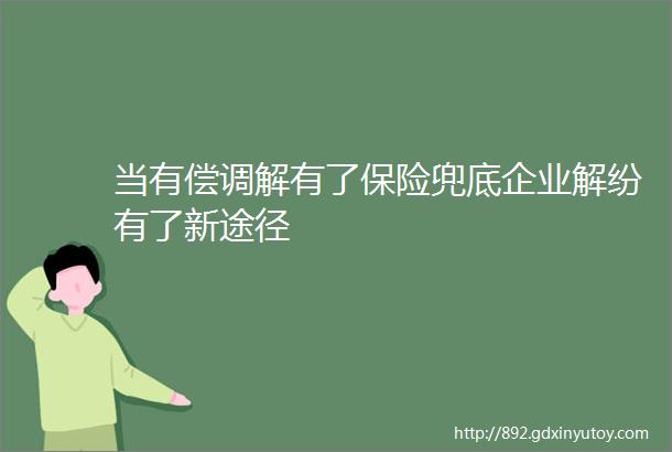 当有偿调解有了保险兜底企业解纷有了新途径